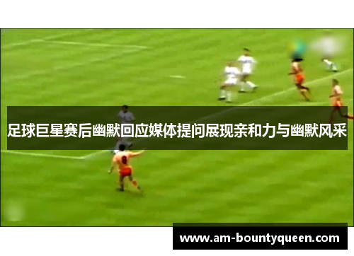 足球巨星赛后幽默回应媒体提问展现亲和力与幽默风采