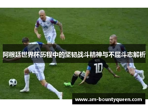 阿根廷世界杯历程中的坚韧战斗精神与不屈斗志解析