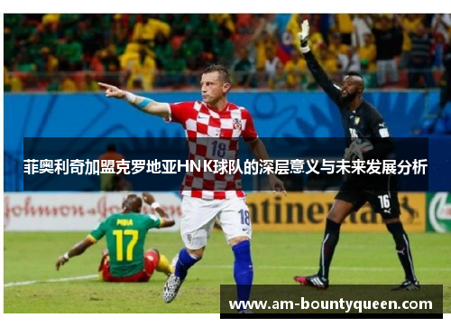 菲奥利奇加盟克罗地亚HNK球队的深层意义与未来发展分析