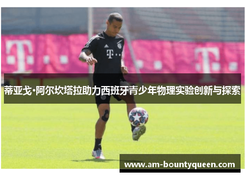 蒂亚戈·阿尔坎塔拉助力西班牙青少年物理实验创新与探索 蒂亚戈·阿尔坎塔拉助力西班牙青少年物理实验创新与探索