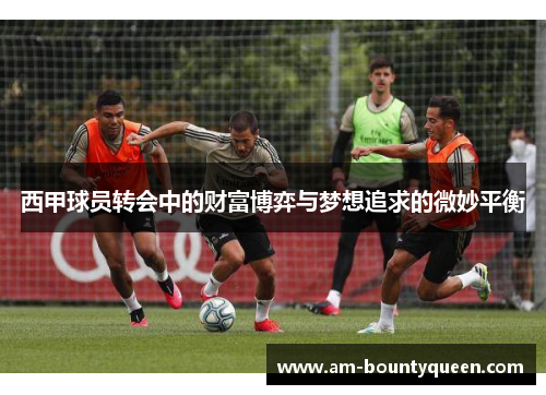 西甲球员转会中的财富博弈与梦想追求的微妙平衡