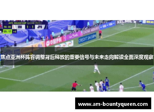 焦点亚洲杯阵容调整背后释放的重要信号与未来走向解读全面深度观察