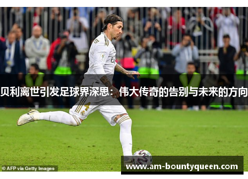 贝利离世引发足球界深思:伟大传奇的告别与未来的方向 贝利离世引发足球界深思:伟大传奇的告别与未来的方向