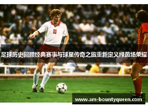 足球历史回顾经典赛事与球星传奇之旅重新定义绿茵场荣耀