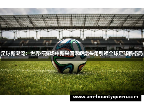 足球新潮流：世界杯赛场中新兴国家崭露头角引领全球足球新格局