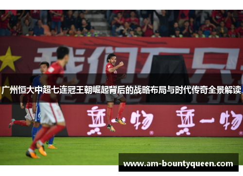 广州恒大中超七连冠王朝崛起背后的战略布局与时代传奇全景解读