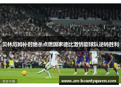 贝林厄姆补时绝杀点燃国家德比激情助球队逆转胜利 贝林厄姆补时绝杀点燃国家德比激情助球队逆转胜利