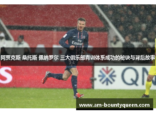 阿贾克斯 桑托斯 佩纳罗尔 三大俱乐部青训体系成功的秘诀与背后故事