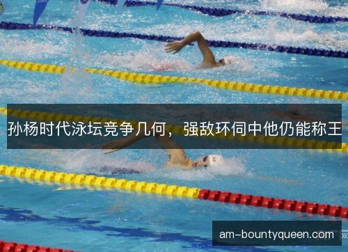 孙杨时代泳坛竞争几何，强敌环伺中他仍能称王